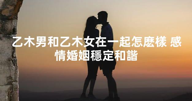 乙木男和乙木女在一起怎麽樣 感情婚姻穩定和諧